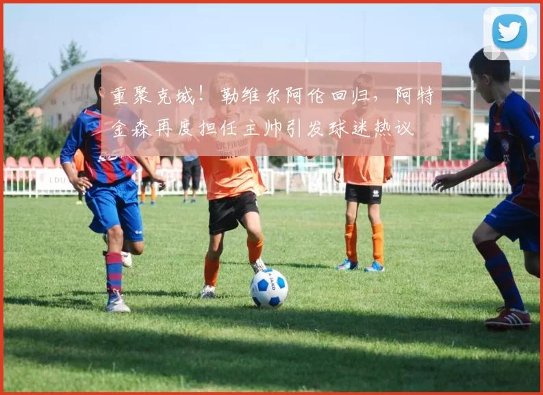 重聚克城！勒维尔阿伦回归，阿特金森再度担任主帅引发球迷热议