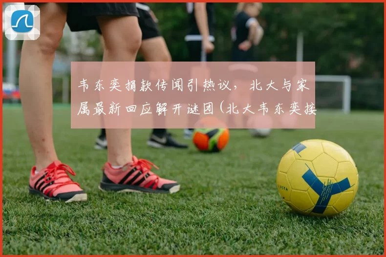 韦东奕捐款传闻引热议，北大与家属最新回应解开谜团(北大韦东奕接受采访视频)