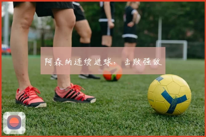 阿森纳连续进球，击败强敌